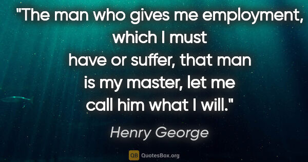 Henry George quote: "The man who gives me employment, which I must have or suffer,..."