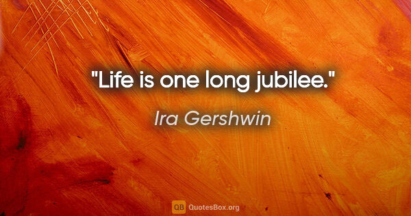 Ira Gershwin quote: "Life is one long jubilee."