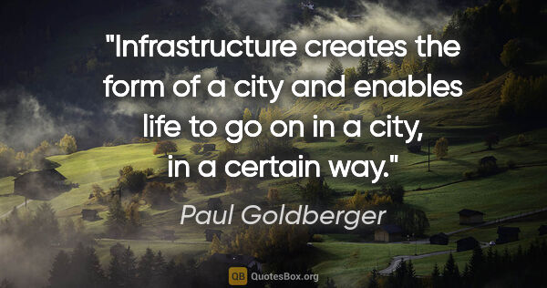 Paul Goldberger quote: "Infrastructure creates the form of a city and enables life to..."
