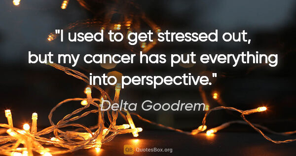 Delta Goodrem quote: "I used to get stressed out, but my cancer has put everything..."