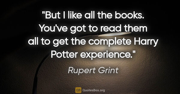 Rupert Grint quote: "But I like all the books. You've got to read them all to get..."