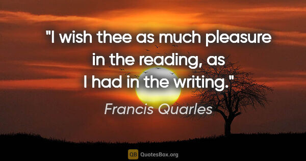 Francis Quarles quote: "I wish thee as much pleasure in the reading, as I had in the..."