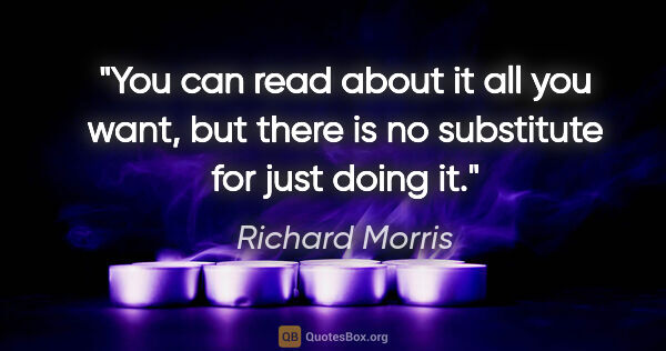 Richard Morris quote: "You can read about it all you want, but there is no substitute..."