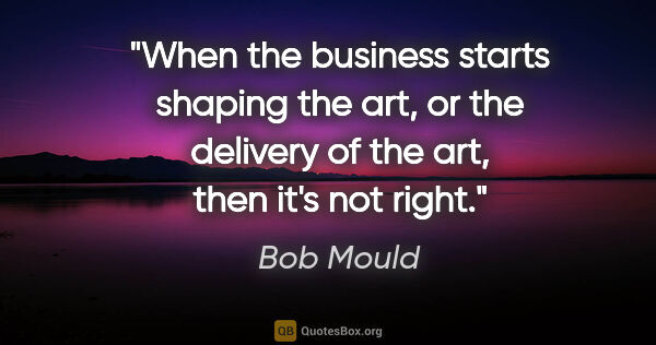 Bob Mould quote: "When the business starts shaping the art, or the delivery of..."
