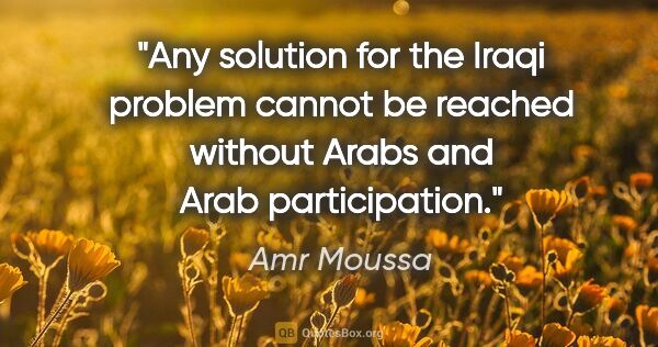 Amr Moussa quote: "Any solution for the Iraqi problem cannot be reached without..."