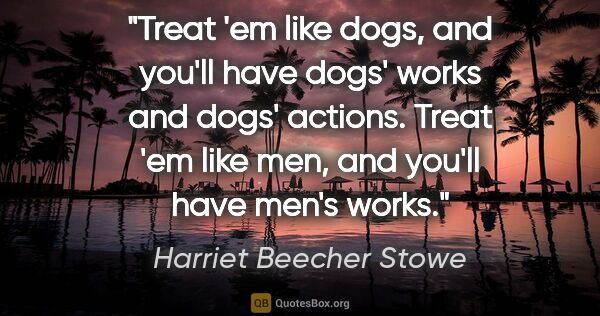Harriet Beecher Stowe quote: "Treat 'em like dogs, and you'll have dogs' works and dogs'..."