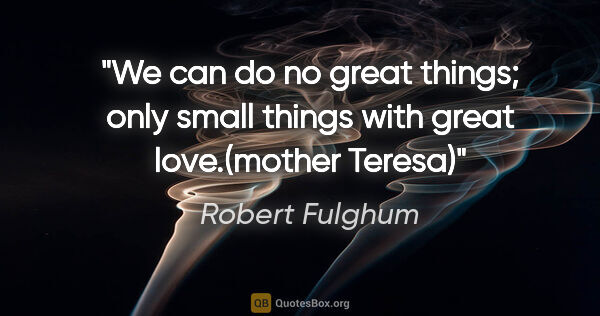 Robert Fulghum quote: "We can do no great things; only small things with great..."