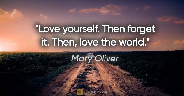 Mary Oliver quote: "Love yourself. Then forget it. Then, love the world."