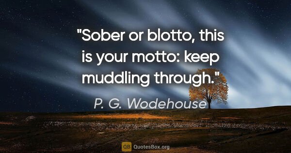 P. G. Wodehouse quote: "Sober or blotto, this is your motto: keep muddling through."