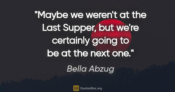 Bella Abzug quote: "Maybe we weren't at the Last Supper, but we're certainly going..."