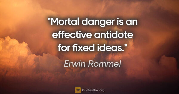 Erwin Rommel quote: "Mortal danger is an effective antidote for fixed ideas."