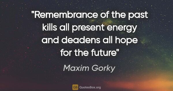 Maxim Gorky quote: "Remembrance of the past kills all present energy and deadens..."