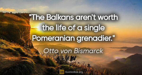 Otto von Bismarck quote: "The Balkans aren't worth the life of a single Pomeranian..."