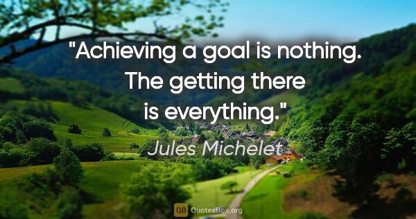 Jules Michelet quote: "Achieving a goal is nothing. The getting there is everything."