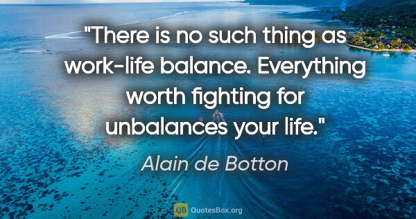 Alain de Botton quote: "There is no such thing as work-life balance. Everything worth..."
