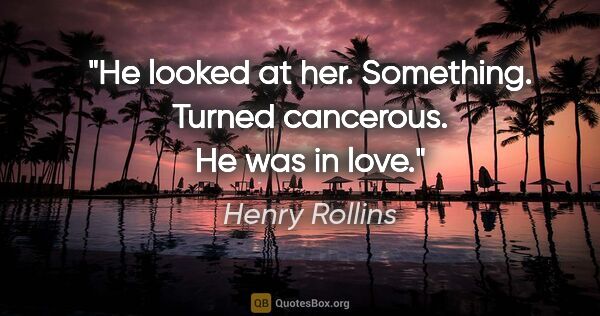 Henry Rollins quote: "He looked at her. Something. Turned cancerous. He was in love."