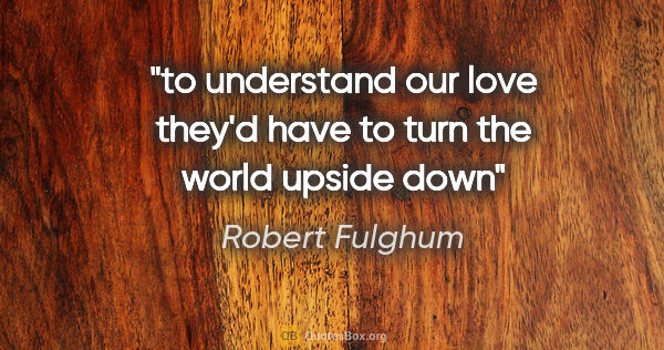 Robert Fulghum quote: "to understand our love they'd have to turn the world upside down"