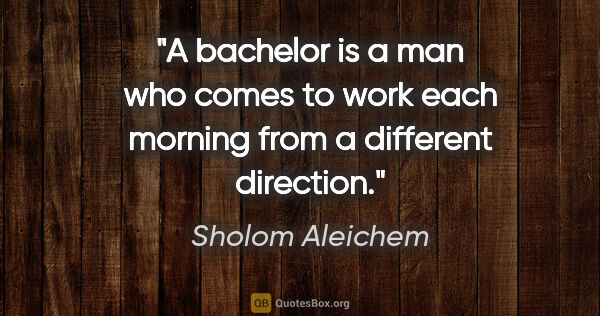 Sholom Aleichem quote: "A bachelor is a man who comes to work each morning from a..."