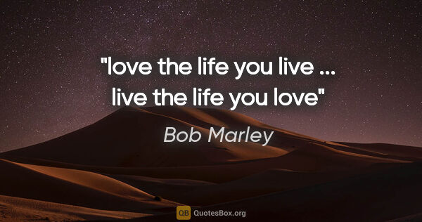 Bob Marley quote: "love the life you live ... live the life you love"