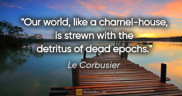 Le Corbusier quote: "Our world, like a charnel-house, is strewn with the detritus..."