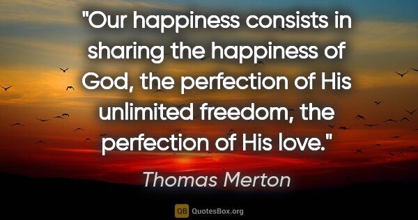 Thomas Merton quote: "Our happiness consists in sharing the happiness of God, the..."