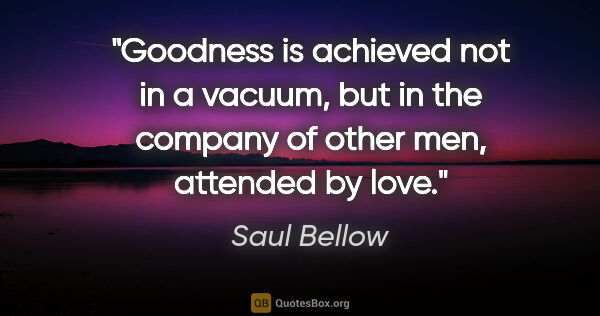 Saul Bellow quote: "Goodness is achieved not in a vacuum, but in the company of..."