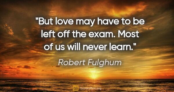Robert Fulghum quote: "But love may have to be left off the exam. Most of us will..."