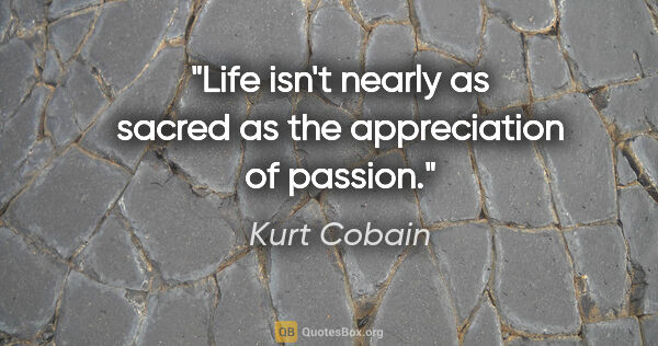 Kurt Cobain quote: "Life isn't nearly as sacred as the appreciation of passion."