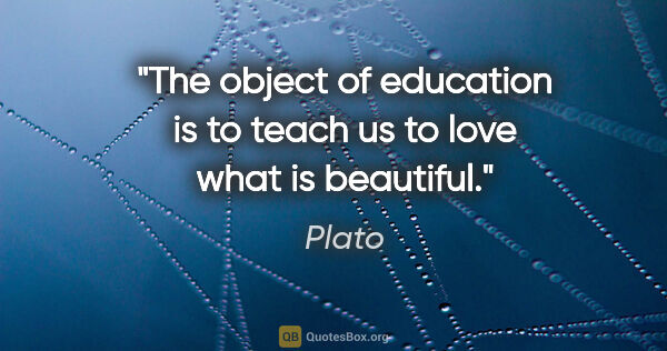 Plato quote: "The object of education is to teach us to love what is beautiful."