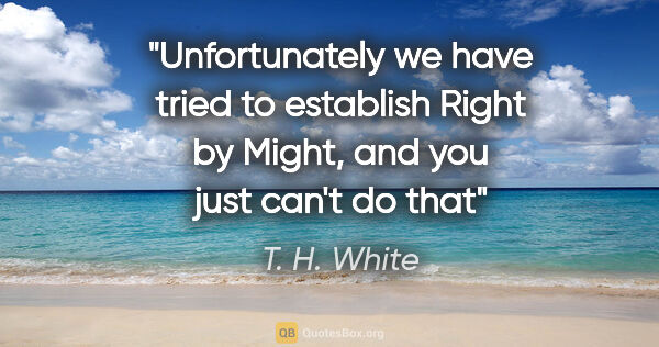 T. H. White quote: "Unfortunately we have tried to establish Right by Might, and..."