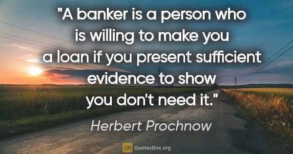Herbert Prochnow quote: "A banker is a person who is willing to make you a loan if you..."
