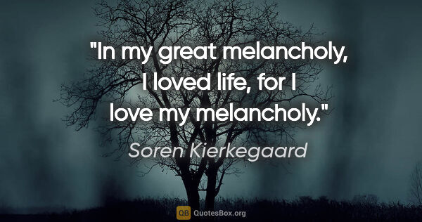 Soren Kierkegaard quote: "In my great melancholy, I loved life, for I love my melancholy."