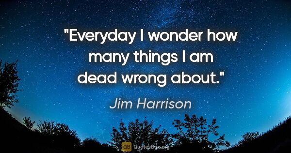 Jim Harrison quote: "Everyday I wonder how many things I am dead wrong about."