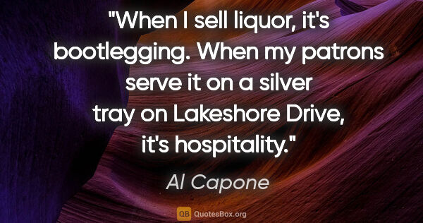 Al Capone quote: "When I sell liquor, it's bootlegging. When my patrons serve it..."