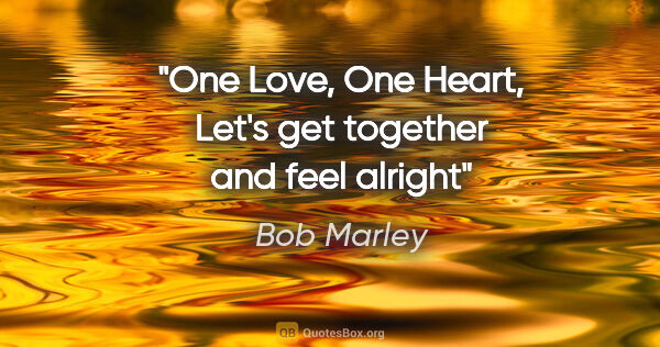 Bob Marley quote: "One Love, One Heart, Let's get together and feel alright"