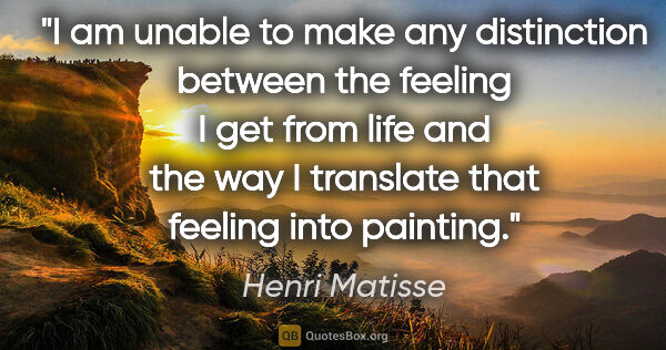 Henri Matisse quote: "I am unable to make any distinction between the feeling I get..."