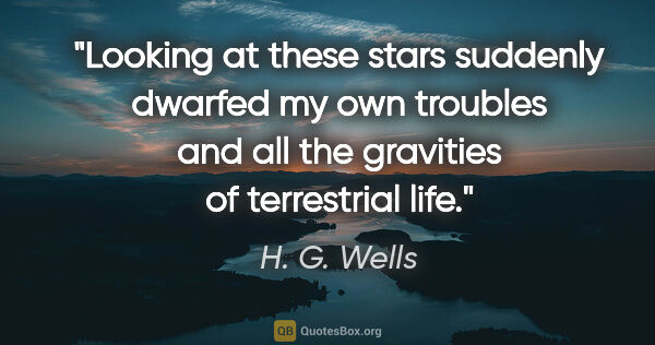 H. G. Wells quote: "Looking at these stars suddenly dwarfed my own troubles and..."