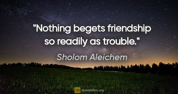 Sholom Aleichem quote: "Nothing begets friendship so readily as trouble."