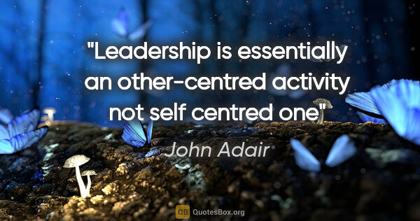 John Adair quote: "Leadership is essentially an other-centred activity not self..."