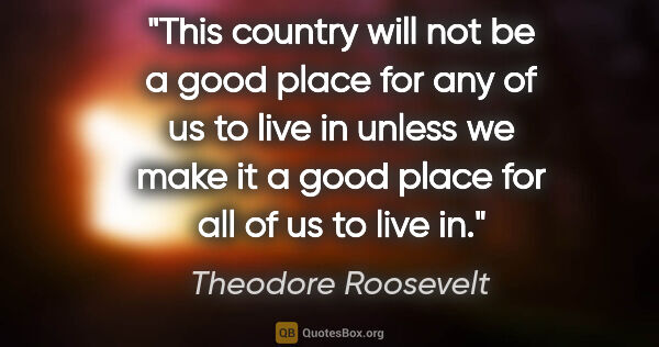 Theodore Roosevelt quote: "This country will not be a good place for any of us to live in..."