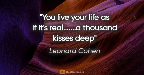 Leonard Cohen quote: "You live your life as if it's real.......a thousand kisses deep"