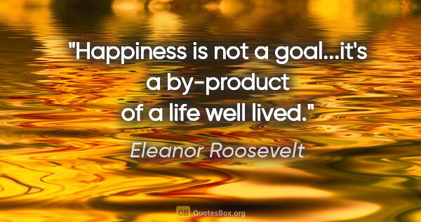 Eleanor Roosevelt quote: "Happiness is not a goal...it's a by-product of a life well lived."
