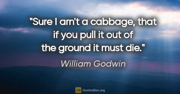 William Godwin quote: "Sure I arn't a cabbage, that if you pull it out of the ground..."