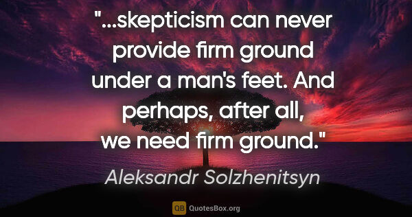 Aleksandr Solzhenitsyn quote: "skepticism can never provide firm ground under a man's feet...."