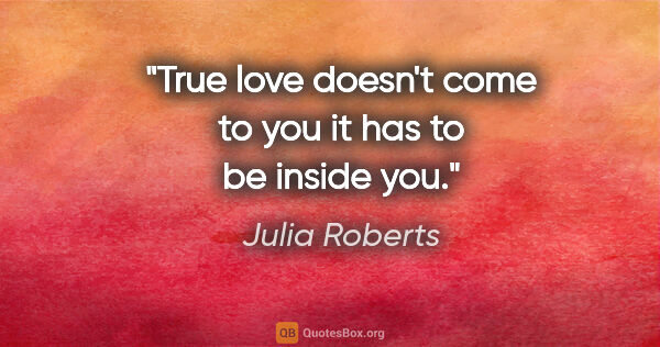 Julia Roberts quote: "True love doesn't come to you it has to be inside you."