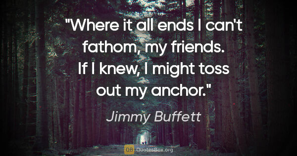 Jimmy Buffett quote: "Where it all ends I can't fathom, my friends. If I knew, I..."