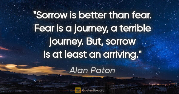 Alan Paton quote: "Sorrow is better than fear. Fear is a journey, a terrible..."
