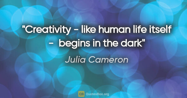 Julia Cameron quote: "Creativity - like human life itself -  begins in the dark"