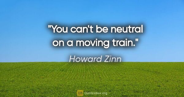 Howard Zinn quote: "You can't be neutral on a moving train."