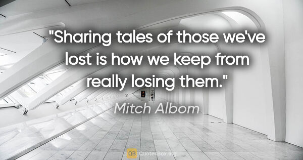 Mitch Albom quote: "Sharing tales of those we've lost is how we keep from really..."